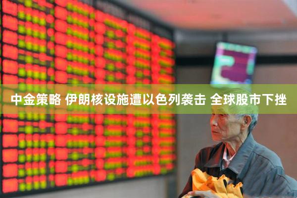 中金策略 伊朗核设施遭以色列袭击 全球股市下挫
