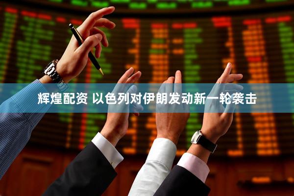 辉煌配资 以色列对伊朗发动新一轮袭击