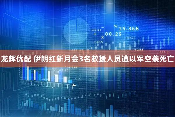 龙辉优配 伊朗红新月会3名救援人员遭以军空袭死亡