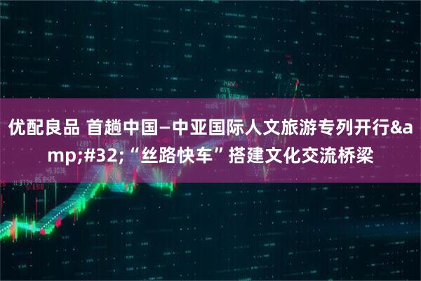 优配良品 首趟中国—中亚国际人文旅游专列开行&#32;“丝路快车”搭建文化交流桥梁
