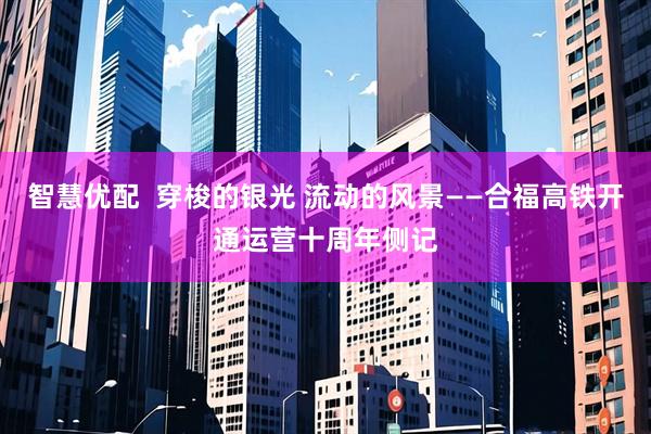 智慧优配  穿梭的银光 流动的风景——合福高铁开通运营十周年侧记