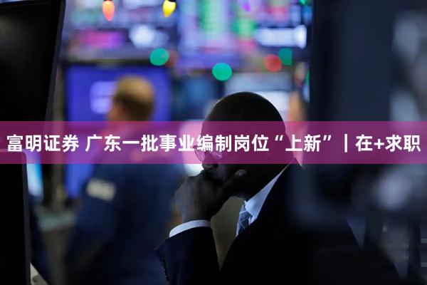 富明证券 广东一批事业编制岗位“上新”｜在+求职