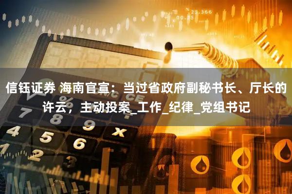 信钰证券 海南官宣：当过省政府副秘书长、厅长的许云，主动投案_工作_纪律_党组书记