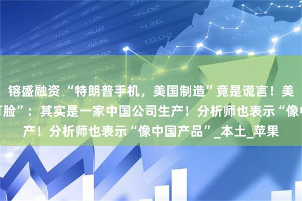 镕盛融资 “特朗普手机，美国制造”竟是谎言！美国唯一手机制造商“打脸”：其实是一家中国公司生产！分析师也表示“像中国产品”_本土_苹果