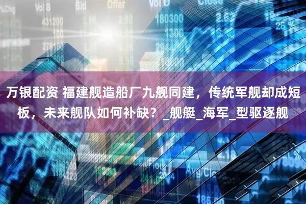 万银配资 福建舰造船厂九舰同建，传统军舰却成短板，未来舰队如何补缺？_舰艇_海军_型驱逐舰