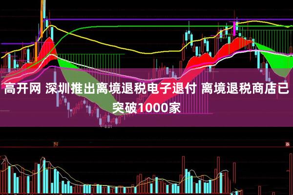 高开网 深圳推出离境退税电子退付 离境退税商店已突破1000家