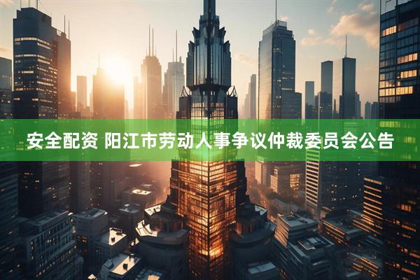 安全配资 阳江市劳动人事争议仲裁委员会公告