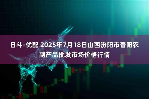 日斗-优配 2025年7月18日山西汾阳市晋阳农副产品批发市场价格行情