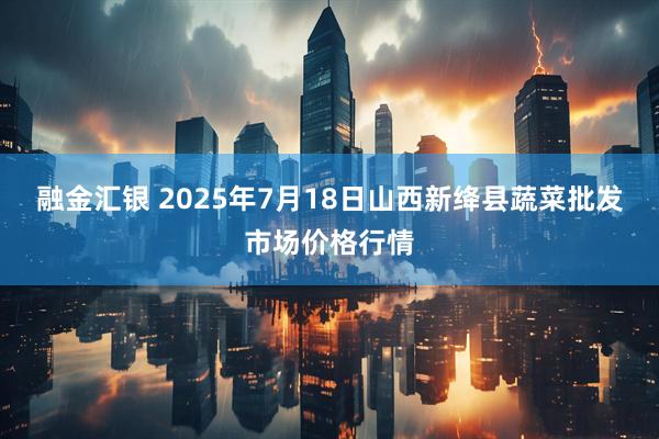 融金汇银 2025年7月18日山西新绛县蔬菜批发市场价格行情