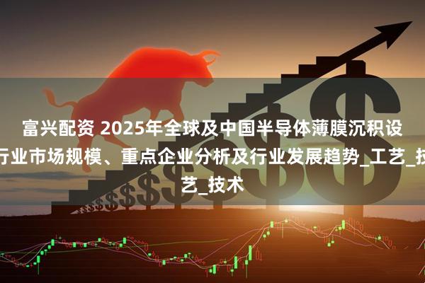 富兴配资 2025年全球及中国半导体薄膜沉积设备行业市场规模、重点企业分析及行业发展趋势_工艺_技术