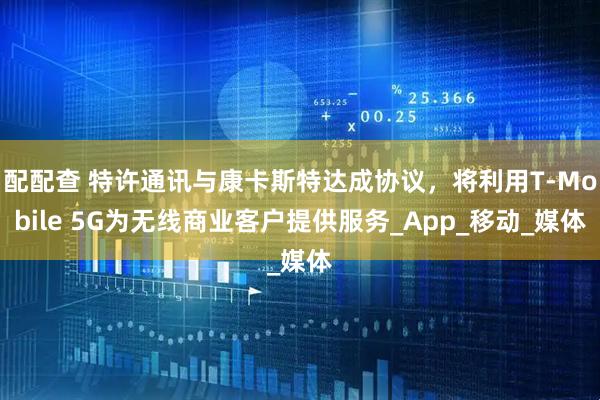 配配查 特许通讯与康卡斯特达成协议，将利用T-Mobile 5G为无线商业客户提供服务_App_移动_媒体