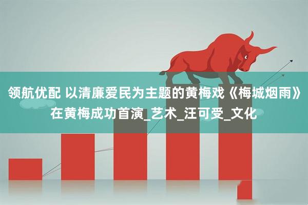 领航优配 以清廉爱民为主题的黄梅戏《梅城烟雨》在黄梅成功首演_艺术_汪可受_文化