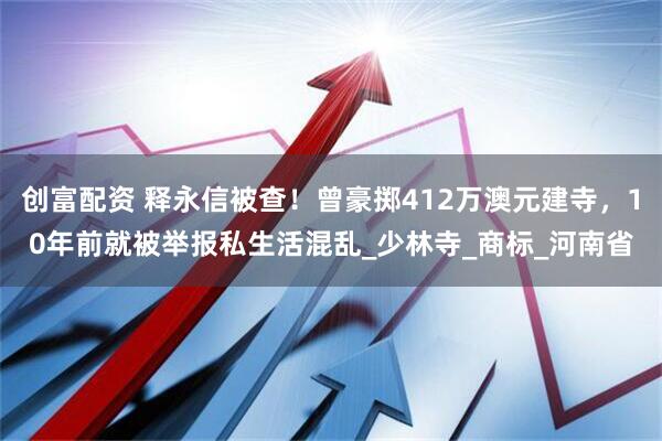 创富配资 释永信被查！曾豪掷412万澳元建寺，10年前就被举报私生活混乱_少林寺_商标_河南省