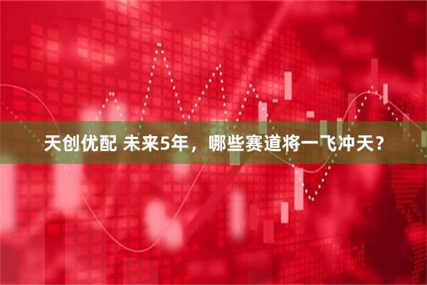 天创优配 未来5年，哪些赛道将一飞冲天？