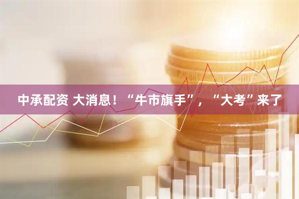 中承配资 大消息！“牛市旗手”，“大考”来了
