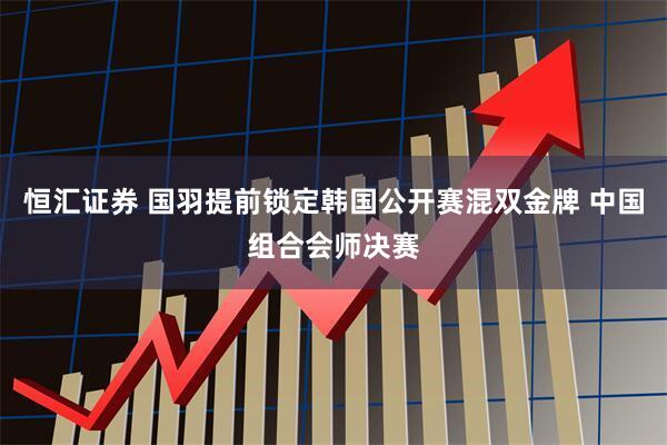 恒汇证券 国羽提前锁定韩国公开赛混双金牌 中国组合会师决赛