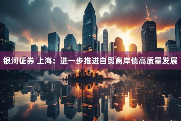 银河证券 上海：进一步推进自贸离岸债高质量发展