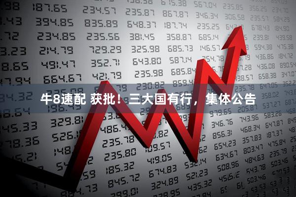 牛8速配 获批！三大国有行，集体公告