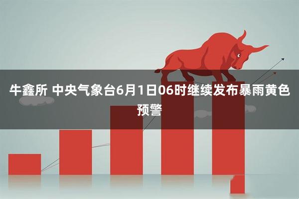 牛鑫所 中央气象台6月1日06时继续发布暴雨黄色预警