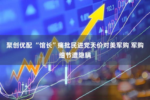 聚创优配 “馆长”痛批民进党天价对美军购 军购细节遭隐瞒