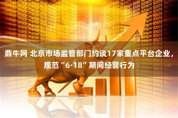 鼎牛网 北京市场监管部门约谈17家重点平台企业，规范“6·18”期间经营行为